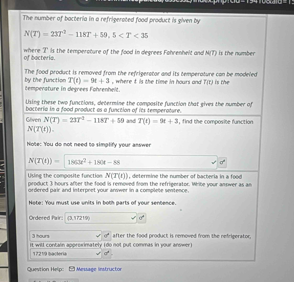 2yndex:pnp: cla= 19410exaid 
The number of bacteria in a refrigerated food product is given by
N(T)=23T^2-118T+59, 5
where T is the temperature of the food in degrees Fahrenheit and N(T) is the number 
of bacteria. 
The food product is removed from the refrigerator and its temperature can be modeled 
by the function T(t)=9t+3 , where t is the time in hours and T(t) is the 
temperature in degrees Fahrenheit. 
Using these two functions, determine the composite function that gives the number of 
bacteria in a food product as a function of its temperature. 
4 Given N(T)=23T^2-118T+59 and T(t)=9t+3 , find the composite function
N(T(t)). 
Note: You do not need to simplify your answer
N(T(t))= 1863t^2+180t-88
0^4
Using the composite function N(T(t)) , determine the number of bacteria in a food 
product 3 hours after the food is removed from the refrigerator. Write your answer as an 
ordered pair and interpret your answer in a complete sentence. 
Note: You must use units in both parts of your sentence. 
Ordered Pair: (3,17219) sigma^6
3 hours sigma^4 after the food product is removed from the refrigerator, 
it will contain approximately (do not put commas in your answer)
17219 bacteria sigma^4. 
Question Help: Message instructor