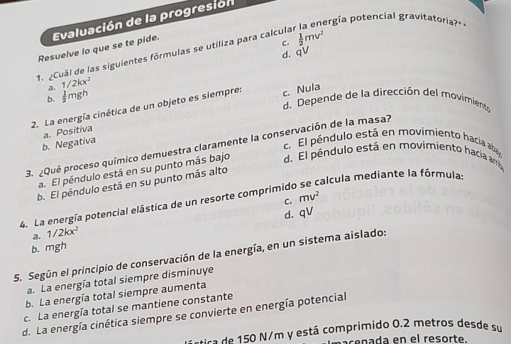 Evaluación de la progresión
ergía potencial gravitatoria?»«
Resuelve lo que se te pide.
C.
d. qV
1. Cuál de las siguientes fórmulas se utiliza para calcula  1/2 mv^2
a. 1/2kx^2
b.  1/2 mgh
d. Depende de la dirección del movimiento
2. La energía cinética de un objeto es siempre: c. Nula
b. Negativa a. Positiva
c. El péndulo está en movimiento hacía abaljo
3. ¿Qué proceso químico demuestra claramente la conservación de la masa?
a. El péndulo está en su punto más bajo d. El pendulo está en movimiento hacia arrib
calcula mediante la fórmula:
b. El péndulo está en su punto más alto
C. mv^2
4. La energía potencial elástica de un resorte comprimido
d. qV
a. 1/2kx^2
b. mgh
5. Según el principio de conservación de la energía, en un sistema aislado:
a. La energía total siempre disminuye
b. La energía total siempre aumenta
c. La energía total se mantiene constante
d. La energía cinética siempre se convierte en energía potencial
c ca 5 N/m y está comprimido 0.2 metros desde su
pacenada en el resorte.