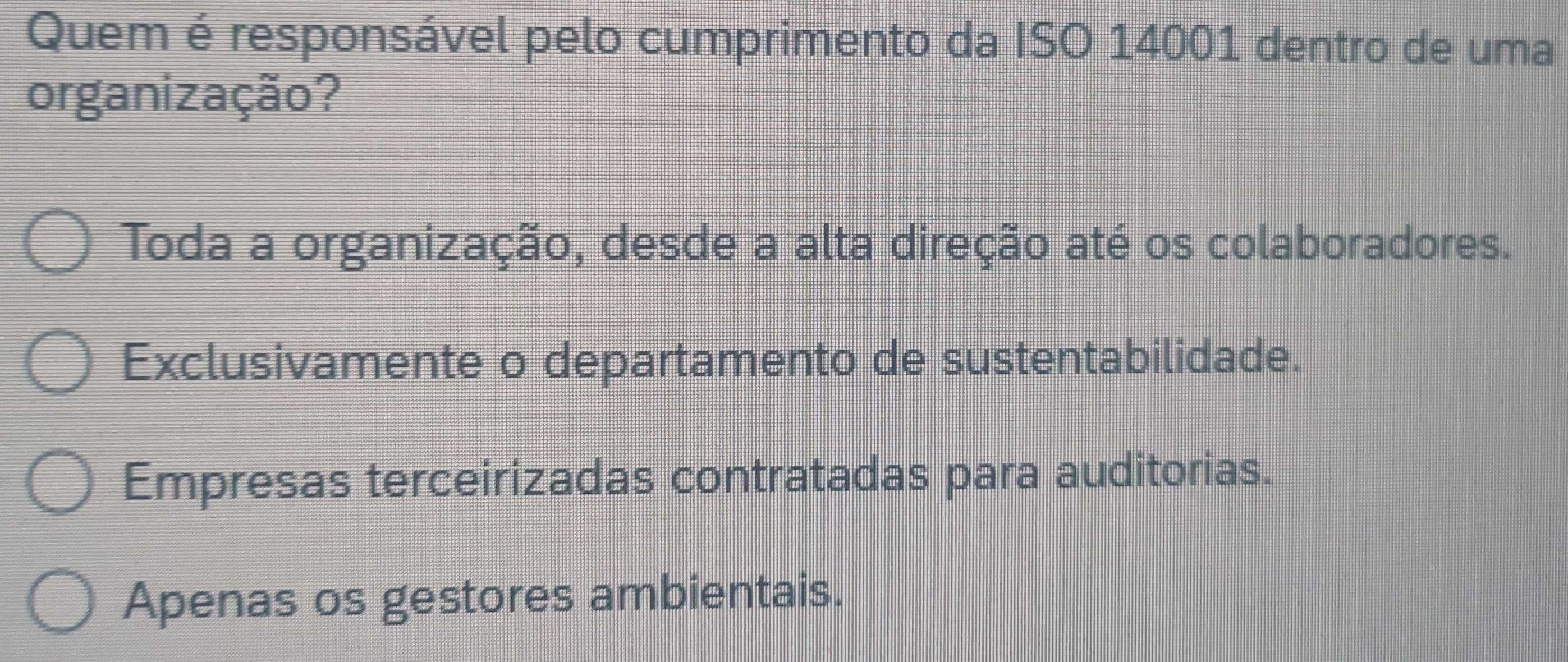 Quem é responsável pelo cumprimento da ISO 14001 dentro de uma
organização?
Toda a organização, desde a alta direção até os colaboradores.
Exclusivamente o departamento de sustentabilidade.
Empresas terceirizadas contratadas para auditorias.
Apenas os gestores ambientais.