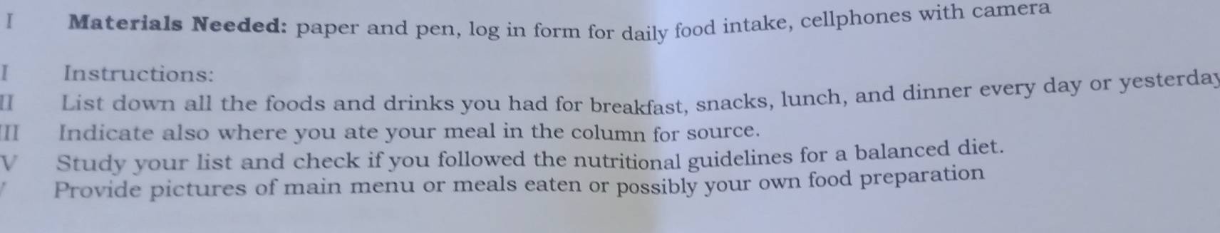 Materials Needed: paper and pen, log in form for daily food intake, cellphones with camera 
I Instructions: 
I List down all the foods and drinks you had for breakfast, snacks, lunch, and dinner every day or yesterda; 
Indicate also where you ate your meal in the column for source. 
V Study your list and check if you followed the nutritional guidelines for a balanced diet. 
Provide pictures of main menu or meals eaten or possibly your own food preparation