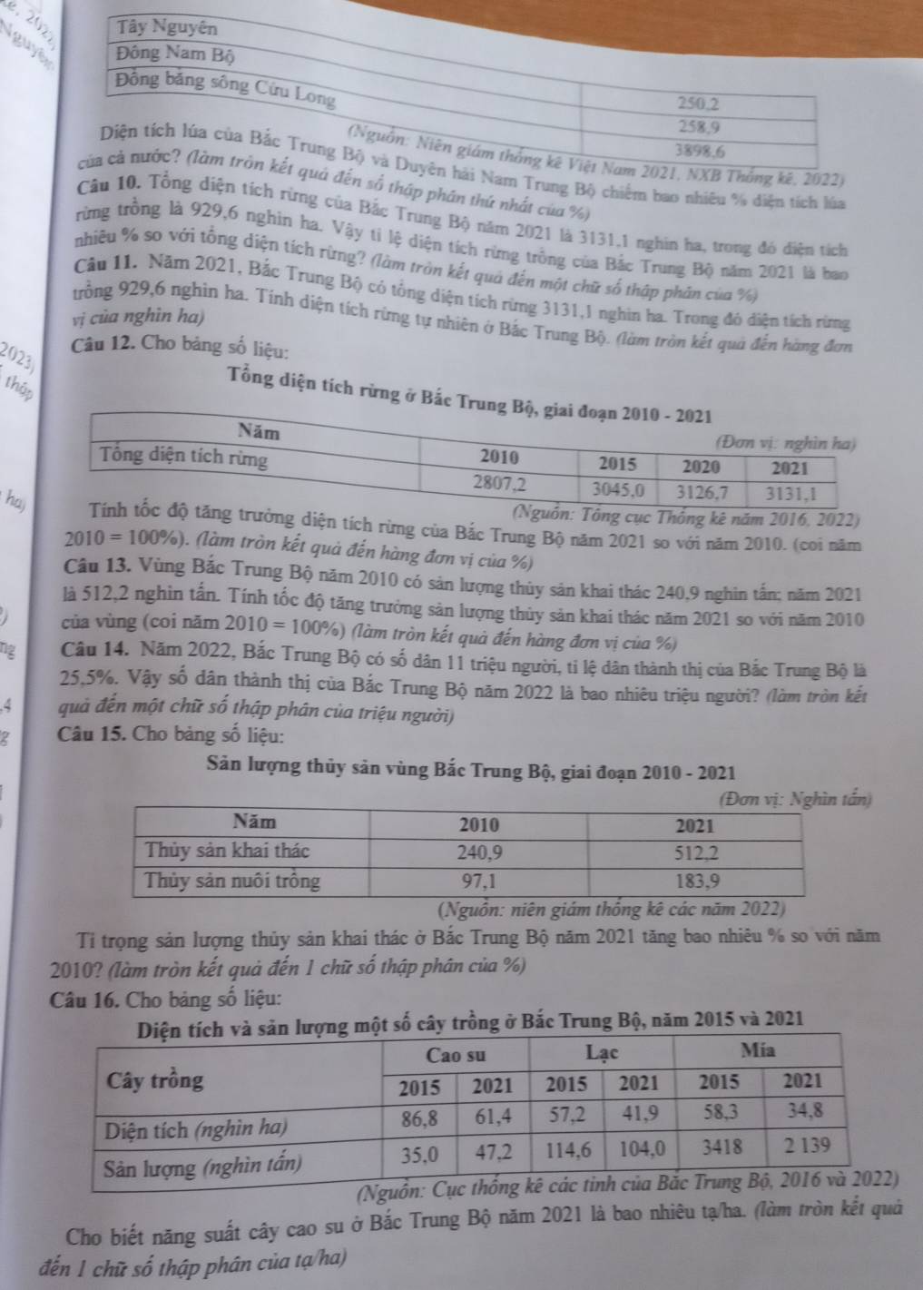 é.20
Iguy
rung Bộ chiếm bao nhiêu % diện tích lúa
ố thập phân thứ nhất của %)
Câudiện tích rừng của Bắc Trung Bộ năm 2021 là 3131.1 nghin ha, trong đỏ điện tích
rừng trồng là 929,6 nghin ha. Vậy tỉ lệ diện tích rừng trồng của Bắc Trung Bộ năm 2021 là ban
nhiều % so với tổng diện tích rừng? (làm tròn kết quả đến một chữ số thập phản của %)
Câu 11. Năm 2021, Bắc Trung Bộ có tổng diện tích rừng 3131,1 nghin ha. Trong đó diện tích rừng
vị cùa nghìn ha)
trồng 929,6 nghin ha. Tính diện tích rừng tự nhiên ở Bắc Trung Bộ. (làm tròn kết quả đến hàng đơn
2023
Câu 12. Cho bảng số liệu:
thập
Tổng diện tích rừng ở
Thống kê năm 2016, 2022)
hag diện tích rừng của Bắc Trung Bộ năm 2021 so với năm 2010. (coi năm
2010=100% ) ). (làm tròn kết quả đến hàng đơn vị của %)
Câu 13. Vùng Bắc Trung Bộ năm 2010 có sản lượng thủy sản khai thác 240,9 nghin tấn; năm 2021
là 512,2 nghin tấn. Tính tốc độ tăng trưởng sản lượng thủy sản khai thác năm 2021 so với năm 2010
của vùng (coi năm 2010=100% ) )) (làm tròn kết quả đến hàng đơn vị của %)
ng Câu 14. Năm 2022, Bắc Trung Bộ có số dân 11 triệu người, ti lệ dân thành thị của Bắc Trung Bộ là
25,5%. Vậy số dân thành thị của Bắc Trung Bộ năm 2022 là bao nhiêu triệu người? (làm tròn kết
4 quả đến một chữ số thập phân của triệu người)
2  Câu 15. Cho bảng số liệu:
Sản lượng thủy sản vùng Bắc Trung Bộ, giai đoạn 2010 - 2021
)
(Nguồn: niên giám thống kê các năm 2022)
Ti trọng sản lượng thủy sản khai thác ở Bắc Trung Bộ năm 2021 tăng bao nhiêu % so với năm
2010? (làm tròn kết quả đến 1 chữ số thập phân của %)
Câu 16. Cho bảng số liệu:
ột số cây trồng ở Bắc Trung Bộ, năm 2015 và 2021
(Nguồ
Cho biết năng suất cây cao su ở Bắc Trung Bộ năm 2021 là bao nhiêu tạ/ha. (làm tròn kết quả
đến 1 chữ số thập phân của tạ/ha)