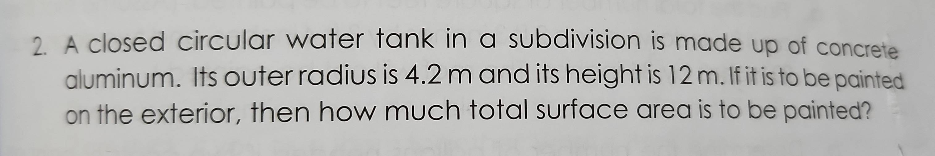 A closed circular water tank in a subdivision is made up of concrete 
aluminum. Its outer radius is 4.2 m and its height is 12 m. If it is to be painted 
on the exterior, then how much total surface area is to be painted?