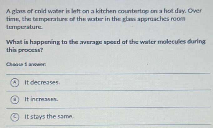 A glass of cold water is left on a kitchen countertop on a hot day. Over
time, the temperature of the water in the glass approaches room
temperature.
What is happening to the average speed of the water molecules during
this process?
Choose 1 answer:
It decreases.
It increases.
It stays the same.