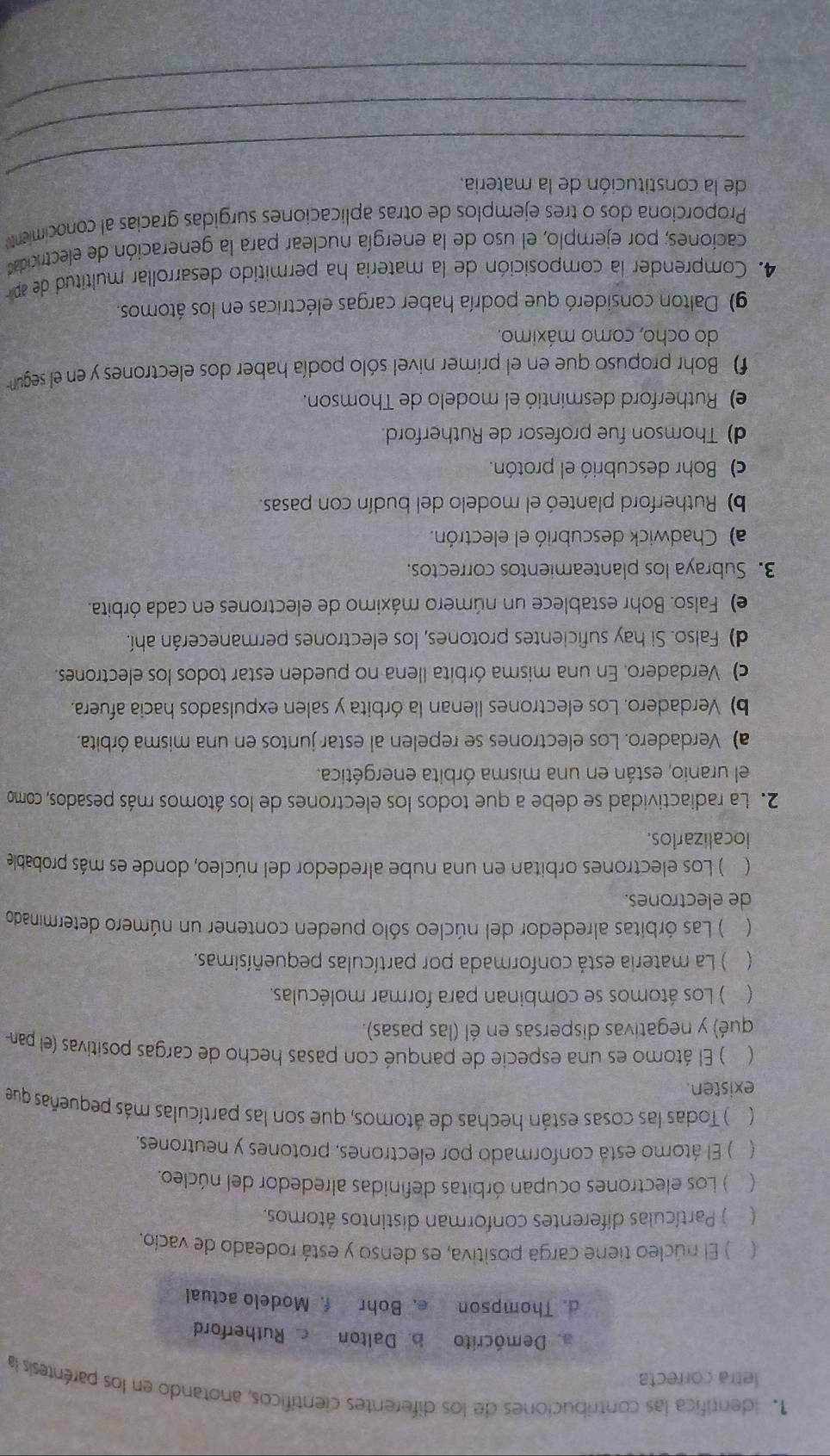 identífica las contribuciones de los diferentes científicos, anotando en los paréntesis la
letra correcta.
a. Demócrito b. Dalton  Rutherford
d. Thompson e. Bohr f.Modelo actual
) El núcleo tiene carga positiva, es denso y está rodeado de vacío.
 ) Partículas diferentes conforman distintos átomos,
 ) Los electrones ocupan órbitas definidas alrededor del núcleo.
 ) El átomo está conformado por electrones, protones y neutrones.
( ) Todas las cosas están hechas de átomos, que son las partículas más pequeñas que
existen.
 ) El átomo es una especie de panqué con pasas hecho de cargas positivas (el pan-
qué) y negativas dispersas en él (las pasas).
 ) Los átomos se combinan para formar moléculas.
  ) La materia está conformada por partículas pequeñísimas.
 ) Las órbitas alrededor del núcleo sólo pueden contener un número determinado
de electrones.
 ) Los electrones orbitan en una nube alrededor del núcleo, donde es más probable
localizarlos.
2. La radiactividad se debe a que todos los electrones de los átomos más pesados, como
el uranio, están en una misma órbita energética.
a) Verdadero. Los electrones se repelen al estar juntos en una misma órbita.
b) Verdadero. Los electrones llenan la órbita y salen expulsados hacia afuera.
c) Verdadero. En una misma órbita llena no pueden estar todos los electrones.
d) Falso. Si hay suficientes protones, los electrones permanecerán ahí.
e) Falso. Bohr establece un número máximo de electrones en cada órbita.
3. Subraya los planteamientos correctos.
a) Chadwick descubrió el electrón.
b) Rutherford planteó el modelo del budín con pasas.
c) Bohr descubrió el protón.
d) Thomson fue profesor de Rutherford.
e) Rutherford desmintió el modelo de Thomson.
f) Bohr propuso que en el primer nivel sólo podía haber dos electrones y en el segun
do ocho, como máximo.
g) Dalton consideró que podría haber cargas eléctricas en los átomos.
4. Comprender la composición de la materia ha permitido desarrollar multitud de ap
caciones; por ejemplo, el uso de la energía nuclear para la generación de electricidad
Proporciona dos o tres ejemplos de otras aplicaciones surgidas gracias al conocimient
_
de la constitución de la materia
_
_