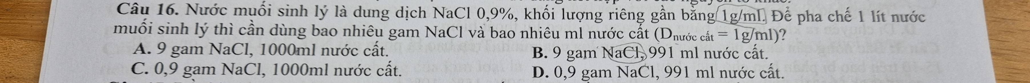 Nước muối sinh lý là dung dịch NaCl 0, 9%, khối lượng riêng gần bằng 1g/ml. Để pha chế 1 lít nước
muối sinh lý thì cần dùng bao nhiêu gam NaCl và bao nhiêu ml nước cất ở (D_nudccat=1g/ml) 2
A. 9 gam NaCl, 1000ml nước cất. B. 9 gam NaCl, 991 ml nước cất.
C. 0,9 gam NaCl, 1000ml nước cất. D. 0,9 gam NaCl, 991 ml nước cất.