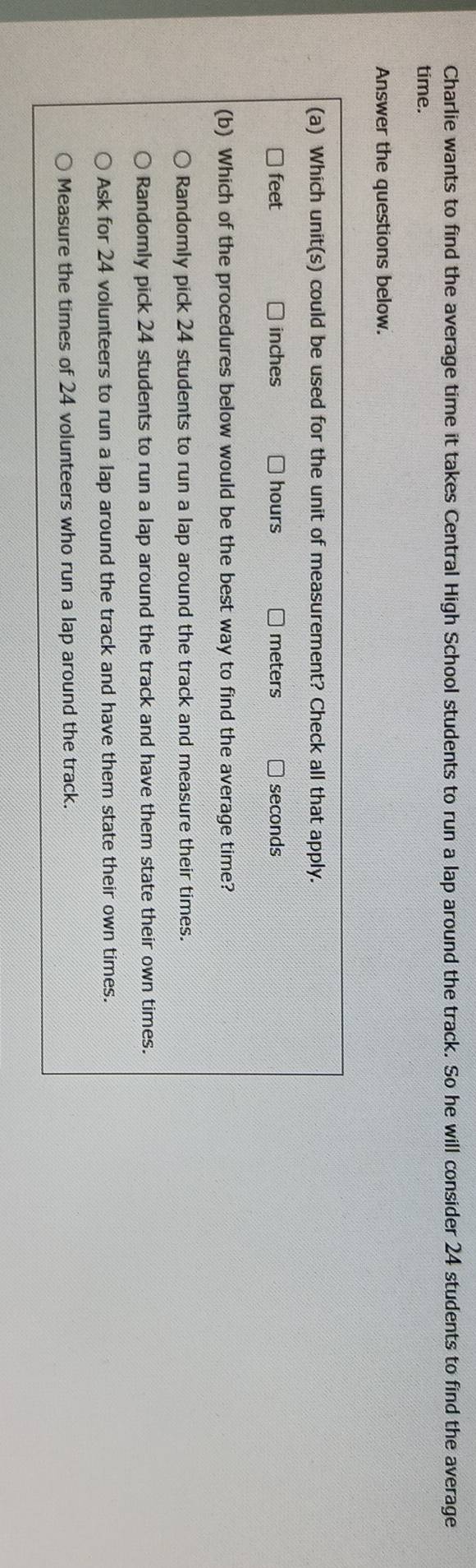 Charlie wants to find the average time it takes Central High School students to run a lap around the track. So he will consider 24 students to find the average
time.
Answer the questions below.
(a) Which unit(s) could be used for the unit of measurement? Check all that apply.
feet inches hours meters seconds
(b) Which of the procedures below would be the best way to find the average time?
Randomly pick 24 students to run a lap around the track and measure their times.
Randomly pick 24 students to run a lap around the track and have them state their own times.
Ask for 24 volunteers to run a lap around the track and have them state their own times.
Measure the times of 24 volunteers who run a lap around the track.