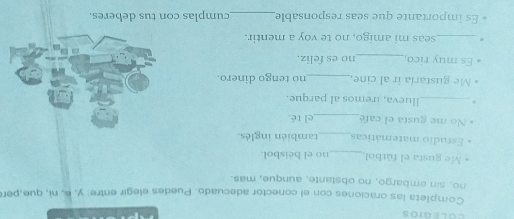 Completa las oraciones con el conector adecuado. Puedes elegir entre: y, e, ni, que,pen 
no, sin embargo, no obstante, aunque, mas. 
Me gusta el fútbol_ no el béisbol. 
Estudio matemáticas_ también inglés. 
No me gusta el café_ el té 
_llueva, iremos al parque. 
Me gustaría ir al cine,_ no tengo dinero. 
Es muy rico,_ no es feliz. 
_seas mi amigo, no te voy a mentir. 
Es importante que seas responsable _cumplas con tus deberes.