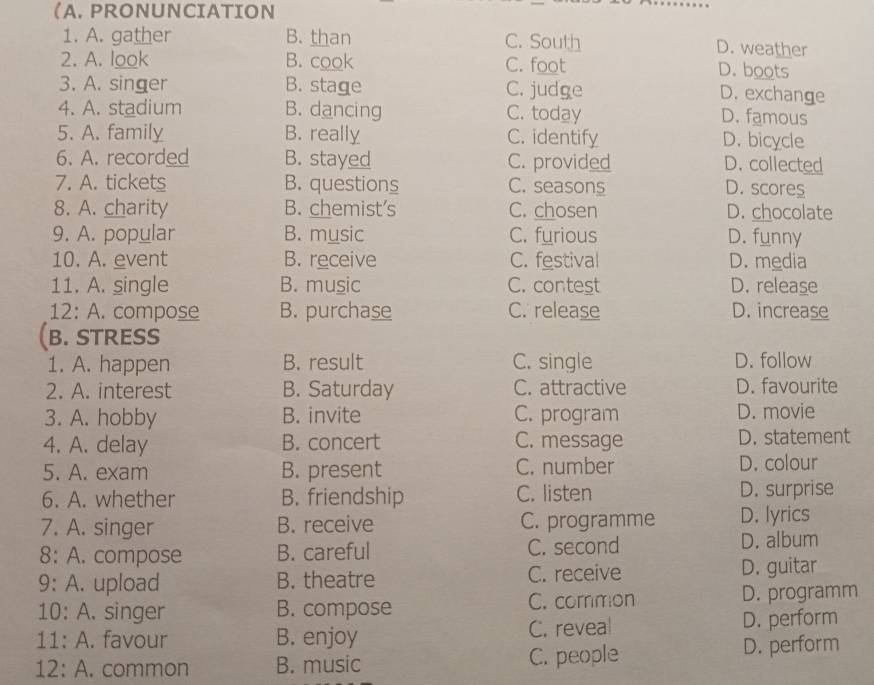 (A. PRONUNCIATION
1. A. gather B. than C. South D. weather
2. A. look B. cook C. foot D. boots
3. A. singer B. stage C. judge
D. exchange
4. A. stadium B. dancing C. today D. famous
5. A. family B. really C. identify D. bicycle
6. A. recorded B. stayed C. provided D. collected
7. A. tickets B. questions C. seasons D. scores
8. A. charity B. chemist's C. chosen D. chocolate
9. A. popular B. music C. furious D. funny
10. A. event B. receive C. festival D. media
11. A. single B. music C. contest D. release
12: A. compose B. purchase C. release D. increase
(B. STRESS
1. A. happen B. result C. single D. follow
2. A. interest B. Saturday C. attractive D. favourite
3. A. hobby B. invite C. program D. movie
4. A. delay B. concert C. message D. statement
5. A. exam B. present C. number D. colour
6. A. whether B. friendship C. listen D. surprise
7. A. singer B. receive C. programme D. lyrics
8: A. compose B. careful C. second D. album
9: A. upload B. theatre C. receive D. guitar
10: A. singer B. compose C. common D. programm
11: A. favour B. enjoy C. reveal D. perform
12: A. common B. music C. people D. perform