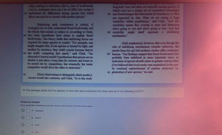 other, inding tn extinction, that o, loss of bindiverary long-hold voew that there are undentlh aning aptor, in
nd so , coniogins han got a hm of affurt into trying to  which each has a umigns at of conprties a 
so undesand the diffeerncee wanng specio that would  0  and dinadvantagen t detioen ie atosdancn is c
albow can spenins to mist with auother specses." net supported by dats. What wo are soning is bogs
Explaining such comistenen is critical, if varisbility within populatiom," said Clark. "And the
varisulity reuns they overtap in ways that detecion
ecologists are to trufy underand foret bindiversity and who's going to win and whet's going to lose. And te 
the freces thut sustain or reduce it. According to Clark, es varishality might imelf cupmoent a sodadining
ss coo toaic hypotheses have arisen to explain forset mechanions."
biodiversity. Oun theory holds that stahilizing forces are
vequived for susay species to comxist. "For example, one Clack emphanired, however, that even theugl the
might imagine that, if one species is limited by light, and rale of stubilizing mechanisms remains unknown, the
aoother by moistore, they could coexist because they're reslms from his and McLachlan's studies offer cotion
#0 not really compoting that much,” said Clark. “An 00 fessons. "Our findings seggest that florest hindiverity ha
alernative 'neutral model' hypothesizes that species are so probably been stabilized in some important ways, so
imilar it just takes a long time for winners and losers to extinction of species should causs us greater concen then
be aorted out by competition, but eventually the better if we believed that biodiversity was maintained in the par
competitor would drive the other to extinction."  by conticual replenishment of random extinction by
43 Direct observations to distinguish which model is os generation of now speciee," he said.
correct would take centuries, said Clark, "So in this study
10. The passage states that the species of trees that were included in the study were all of the following EXCEPT
Salect an Answer
If you would We to aleicas as snewe chalos, clich the knwn to the left of the spliven
A newslock.
B bonch
C pine
D e