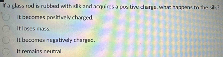 If a glass rod is rubbed with silk and acquires a positive charge, what happens to the silk?
It becomes positively charged.
It loses mass.
It becomes negatively charged.
It remains neutral.