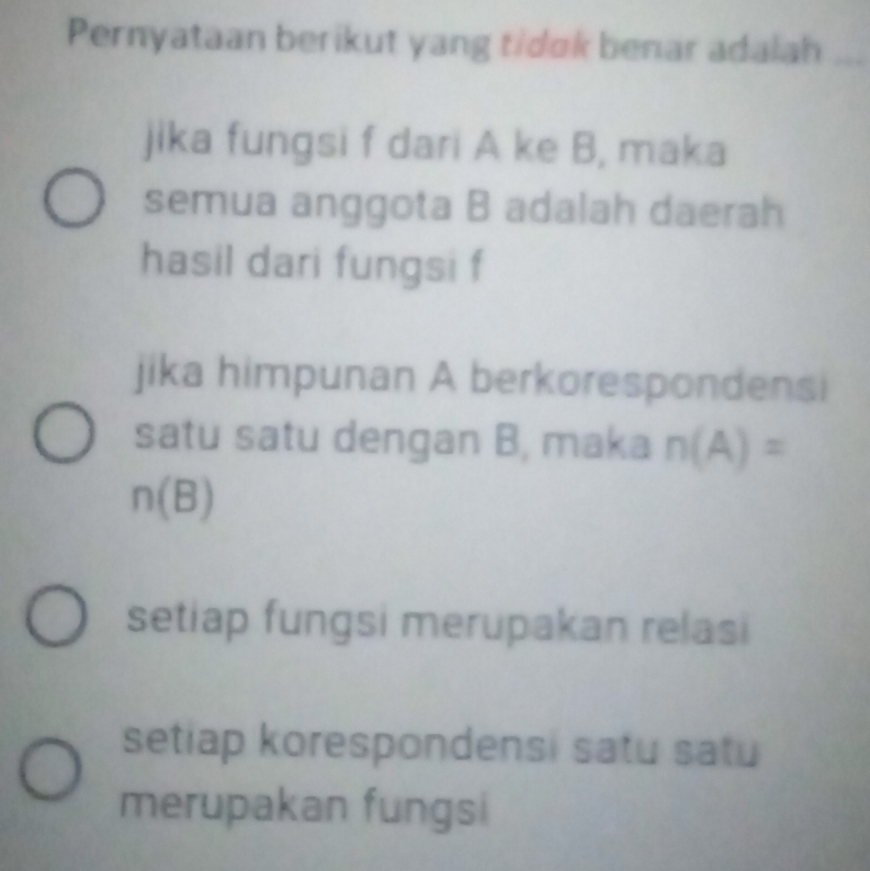 Pernyataan berikut yang tidok benar adalah_
jika fungsi f dari A ke B, maka
semua anggota B adalah daerah
hasil dari fungsi f
jika himpunan A berkorespondensi
satu satu dengan B, maka n(A)=
n(B)
setiap fungsi merupakan relasi
setiap korespondensi satu satu
merupakan fungsi