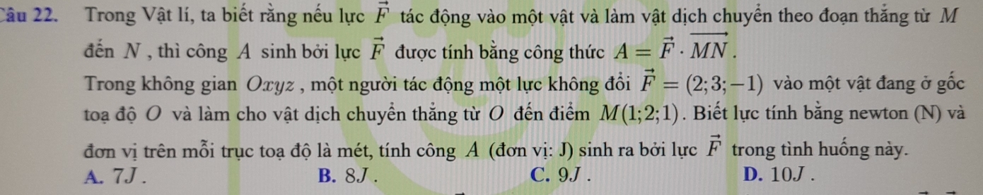 Trong Vật lí, ta biết rằng nếu lực vector F tác động vào một vật và làm vật dịch chuyển theo đoạn thắng từ M
đến N, thì công A sinh bởi lực vector F được tính bằng công thức A=vector F· vector MN. 
Trong không gian Oxyz , một người tác động một lực không đổi vector F=(2;3;-1) vào một vật đang ở gốc
toạ độ O và làm cho vật dịch chuyền thắng từ O đến điểm M(1;2;1). Biết lực tính bằng newton (N) và
đơn vị trên mỗi trục toạ độ là mét, tính công A (đơn vị: J) sinh ra bởi lực vector F trong tình huống này.
A. 7J. B. 8J. C. 9J. D. 10J.