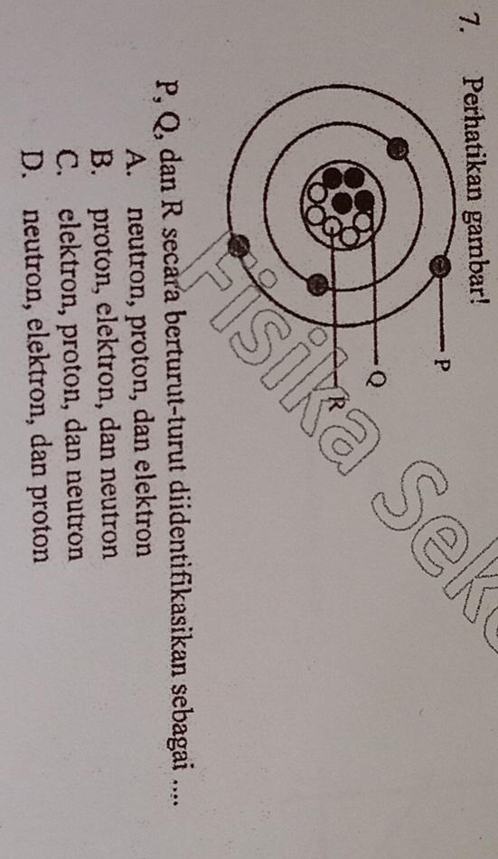 Perhatikan gambar!
P
Q
R
P, Q, dan R secara berturut-turut diidentifikasikan sebagai ....
A. neutron, proton, dan elektron
B. proton, elektron, dan neutron
C. elektron, proton, dan neutron
D. neutron, elektron, dan proton