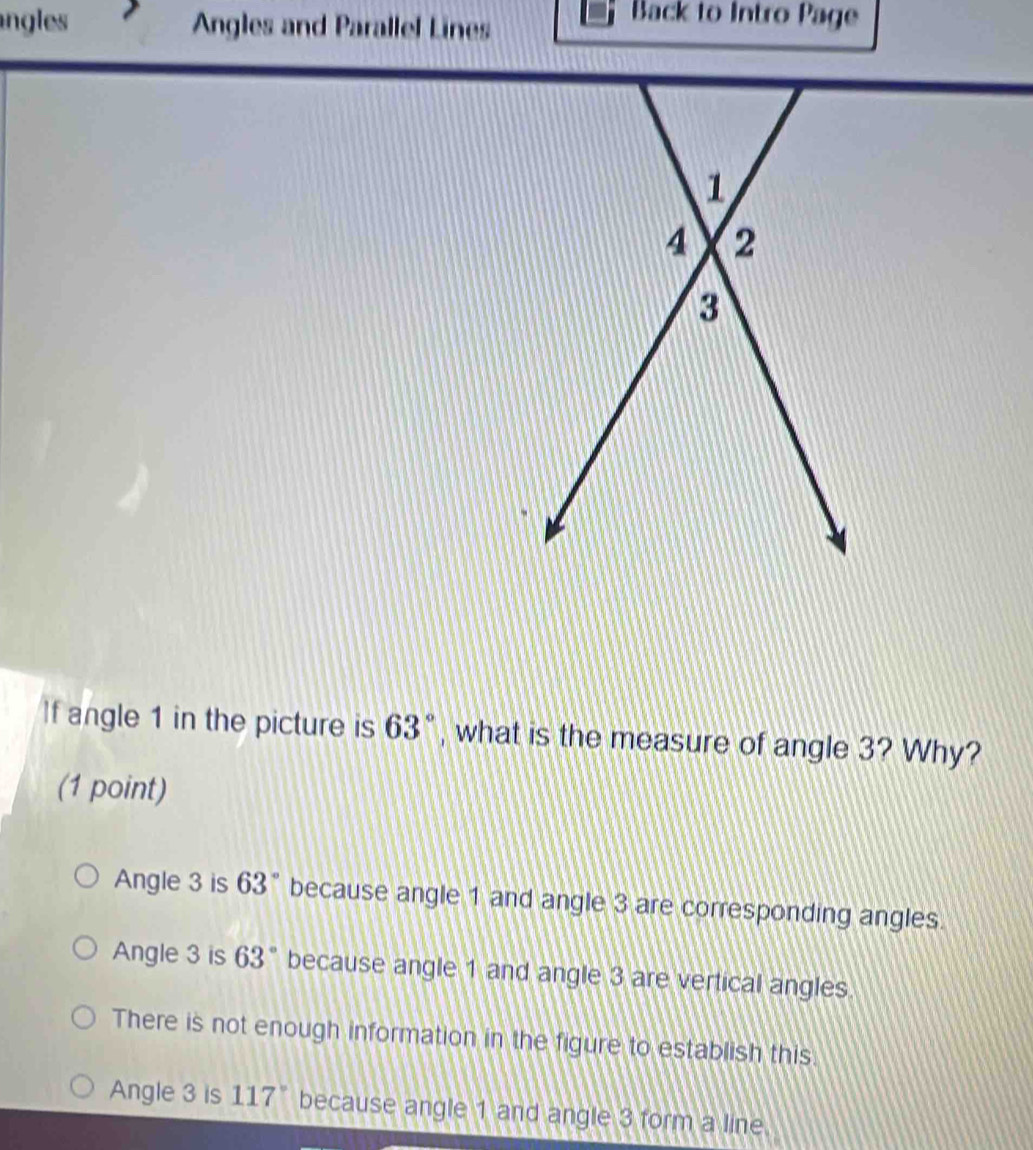 ngles Angles and Parallel Lines
Back to Intro Page
If angle 1 in the picture is 63° , what is the measure of angle 3? Why?
(1 point)
Angle 3 is 63° because angle 1 and angle 3 are corresponding angles.
Angle 3 is 63° because angle 1 and angle 3 are vertical angles.
There is not enough information in the figure to establish this.
Angle 3 is 117° because angle 1 and angle 3 form a line