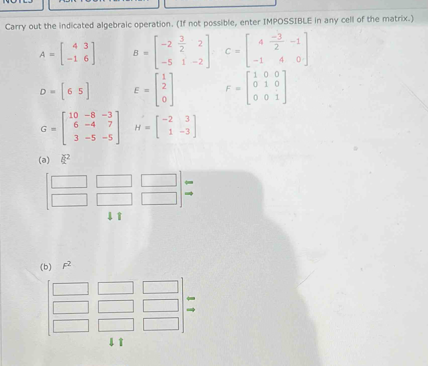 Carry out the indicated algebraic operation. (If not possible, enter IMPOSSIBLE in any cell of the matrix.)
A=beginbmatrix 4&3 -1&6endbmatrix B=beginbmatrix -2& 3/2 &2 -5&1&-2endbmatrix , C=beginbmatrix 4 (-3)/2 &-1 -1&4&0endbmatrix
D=[65] E=beginbmatrix 1 2 0endbmatrix F=beginbmatrix 1&0&0 0&1&0 0&0&1endbmatrix
G=beginbmatrix 10&-8&-3 6&-4&7 3&-5&-5endbmatrix H=beginbmatrix -2&3 1&-3endbmatrix
(a) i^2
↓ì 
(b) F^2
↓ T