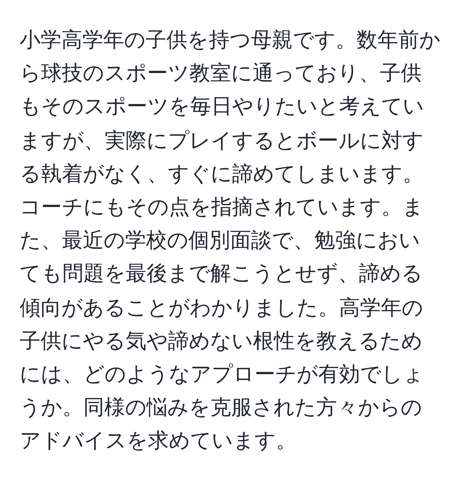 小学高学年の子供を持つ母親です。数年前から球技のスポーツ教室に通っており、子供もそのスポーツを毎日やりたいと考えていますが、実際にプレイするとボールに対する執着がなく、すぐに諦めてしまいます。コーチにもその点を指摘されています。また、最近の学校の個別面談で、勉強においても問題を最後まで解こうとせず、諦める傾向があることがわかりました。高学年の子供にやる気や諦めない根性を教えるためには、どのようなアプローチが有効でしょうか。同様の悩みを克服された方々からのアドバイスを求めています。