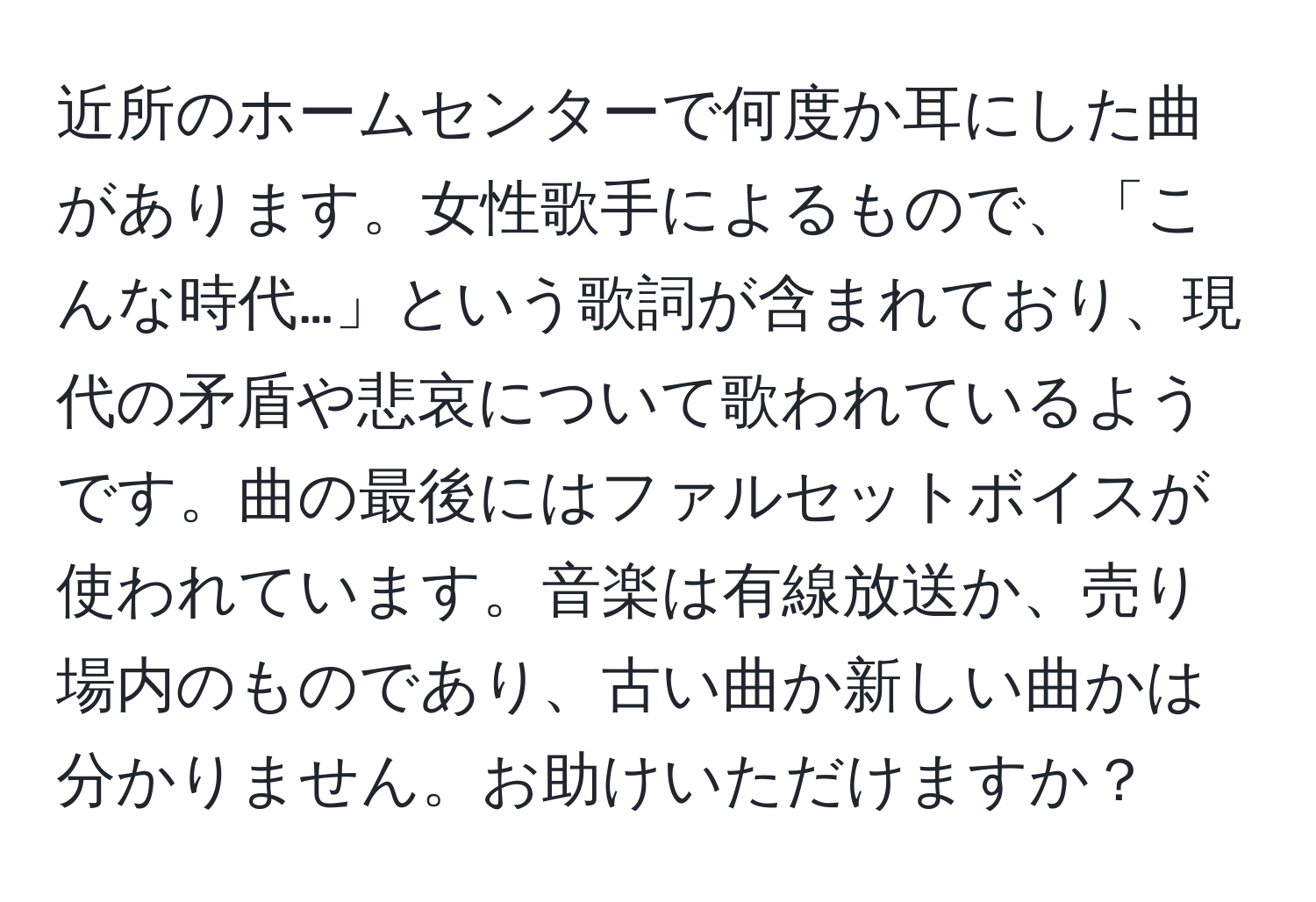 近所のホームセンターで何度か耳にした曲があります。女性歌手によるもので、「こんな時代…」という歌詞が含まれており、現代の矛盾や悲哀について歌われているようです。曲の最後にはファルセットボイスが使われています。音楽は有線放送か、売り場内のものであり、古い曲か新しい曲かは分かりません。お助けいただけますか？