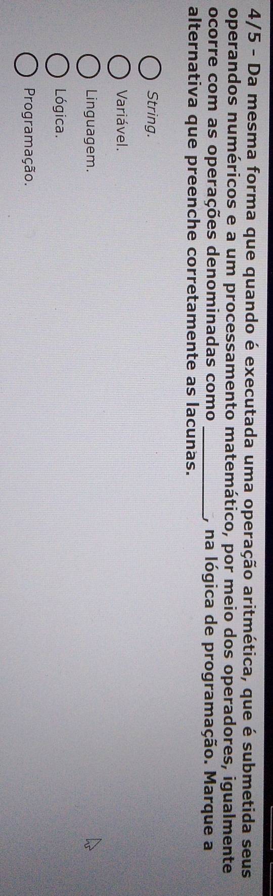 4/5 - Da mesma forma que quando é executada uma operação aritmética, que é submetida seus
operandos numéricos e a um processamento matemático, por meio dos operadores, igualmente
ocorre com as operações denominadas como _, na lógica de programação. Marque a
alternativa que preenche corretamente as lacunas.
String.
Variável.
Linguagem.
Lógica.
Programação.