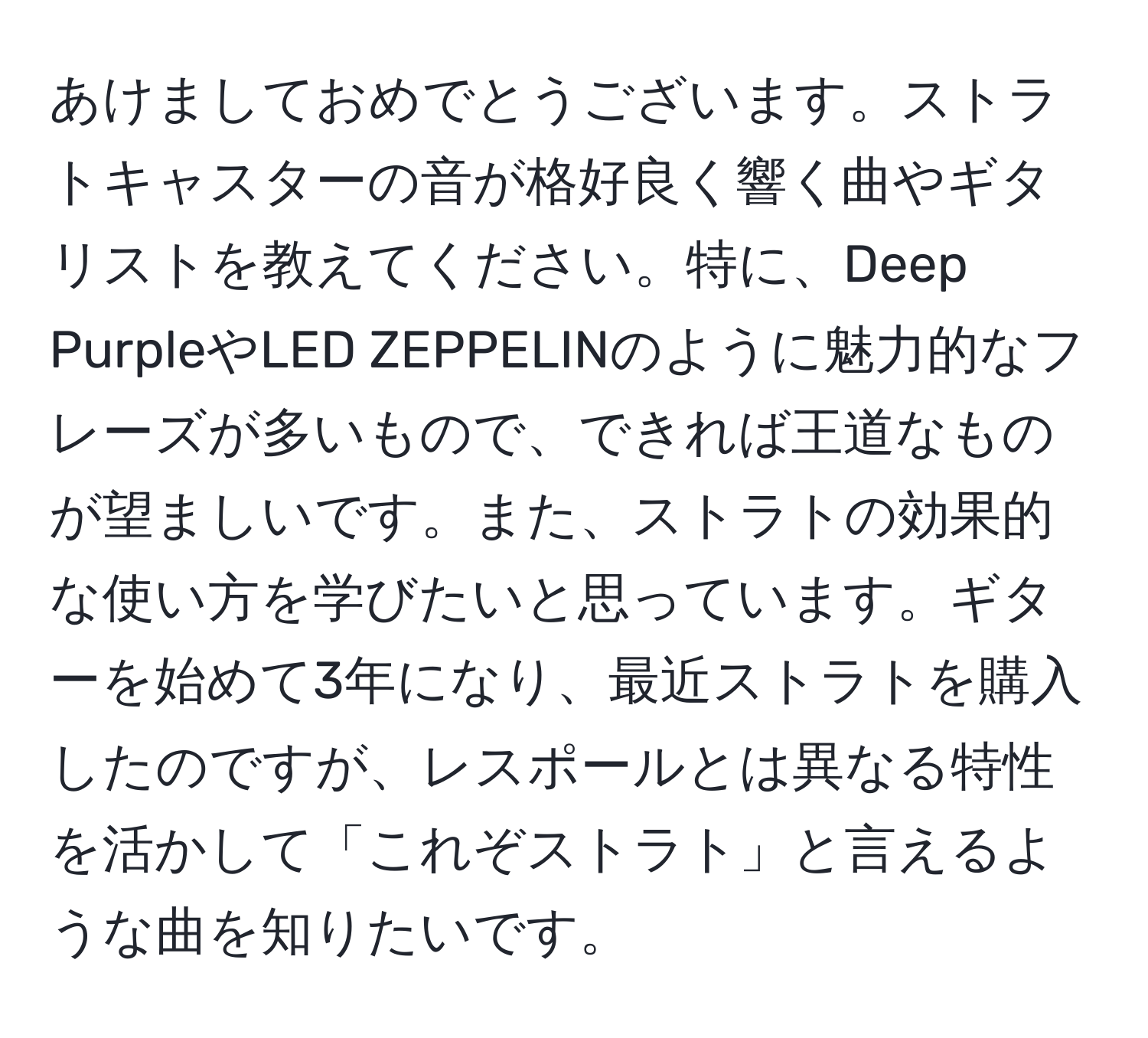 あけましておめでとうございます。ストラトキャスターの音が格好良く響く曲やギタリストを教えてください。特に、Deep PurpleやLED ZEPPELINのように魅力的なフレーズが多いもので、できれば王道なものが望ましいです。また、ストラトの効果的な使い方を学びたいと思っています。ギターを始めて3年になり、最近ストラトを購入したのですが、レスポールとは異なる特性を活かして「これぞストラト」と言えるような曲を知りたいです。