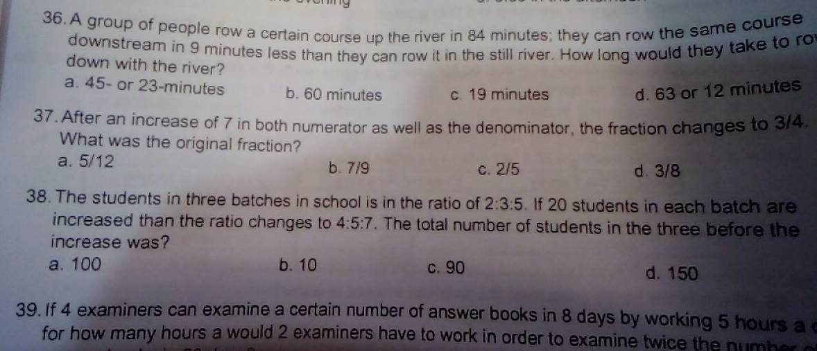 A group of people row a certain course up the river in 84 minutes; they can row the same course
downstream in 9 minutes less than they can row it in the still river. How long would they take to ro
down with the river?
a. 45- or 23-minutes b. 60 minutes c. 19 minutes d. 63 or 12 minutes
37. After an increase of 7 in both numerator as well as the denominator, the fraction changes to 3/4.
What was the original fraction?
a. 5/12
b. 7/9 c. 2/5 d. 3/8
38. The students in three batches in school is in the ratio of 2:3:5. If 20 students in each batch are
increased than the ratio changes to 4:5:7. The total number of students in the three before the
increase was?
a. 100 b. 10 c. 90
d. 150
39. If 4 examiners can examine a certain number of answer books in 8 days by working 5 hours a 
for how many hours a would 2 examiners have to work in order to examine twice the number