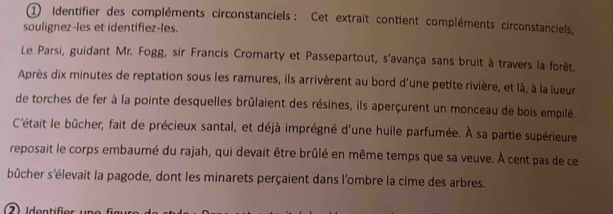 ) Identifier des compléments circonstanciels: Cet extrait contient compléments circonstanciels, 
soulignez-les et identifiez-les. 
Le Parsi, guidant Mr. Fogg, sir Francis Cromarty et Passepartout, s'avança sans bruit à travers la forêt. 
Après dix minutes de reptation sous les ramures, ils arrivèrent au bord d'une petite rivière, et là, à la lueur 
de torches de fer à la pointe desquelles brûlaient des résines, ils aperçurent un monceau de bois empilé. 
C'était le bûcher, fait de précieux santal, et déjà imprégné d'une huile parfumée. À sa partie supérieure 
reposait le corps embaumé du rajah, qui devait être brûlé en même temps que sa veuve. À cent pas de ce 
bûcher s'élevait la pagode, dont les minarets perçaient dans l'ombre la cime des arbres.