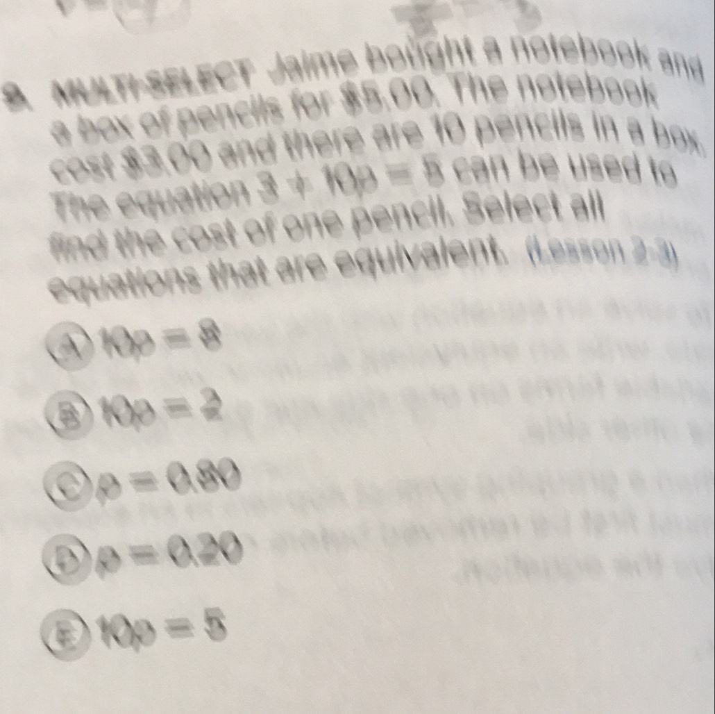 MULT-SELECT Jaime bought a notebook and
a box of pencils for $5.00. The notebook
cost $3,00 and there are 10 pencils in a box.
The equation 3!= 10p=5 can be used to
find the cost of one pencil. Select all
equations that are equivalent. (Lesson 2-3)
10p=8
B 10p=2
θ =0.80
③ θ =0.20
a
10p=5