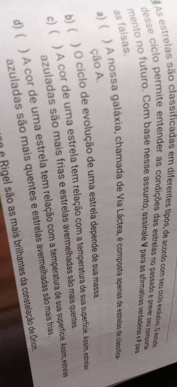 As estrelas são classificadas em diferentes típos, de acordo com seu cíclo evolutivo. O estudo
desse ciclo permite entender as condições das estrelas no passado e prever seu comporta
mento no futuro. Com base nesse assunto, assinale V para as afirmativas verdadeiras e F para
as falsas.
a) ( ) A nossa galáxia, chamada de Via Láctea, é composta apenas de estrelas de classifica-
ção A.
b) ) O ciclo de evolução de uma estrela depende de sua massa.
c)( ) A cor de uma estrela tem relação com a temperatura de sua superfície. Assim, estrelas
azuladas são mais frias e estrelas avermelhadas são mais quentes.
d)( ) A cor de uma estrela tem relação com a temperatura de sua superfície. Assim, estrelas
azuladas são mais quentes e estrelas avermelhadas são mais frias.
no e Rigel são as mais brilhantes da constelação de Órion.