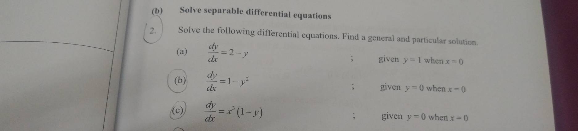 Solve separable differential equations
2. Solve the following differential equations. Find a general and particular solution.
(a)  dy/dx =2-y
given y=1 when x=0
(b)  dy/dx =1-y^2 when x=0
given y=0
(c)  dy/dx =x^3(1-y)
given y=0 when x=0