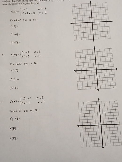 evaluate the graph at any specified aom 
must sketch it carefully on the grid!
I. f(x)=beginarrayl x+5x
Function? Yes or No
f(3)=
f(-4)=
f(-2)=
2. f(x)=beginarrayl 2x+1x≥ 1 x^2+3x<1endarray.
Function? Yes or No
f(-2)=
f(6)=
f(1)=
3. f(x)=beginarrayl -2x+1x≤ 2 5x-4x>2endarray.
Function? Yes or No
f(-4)=
f(8)=
f(2)=