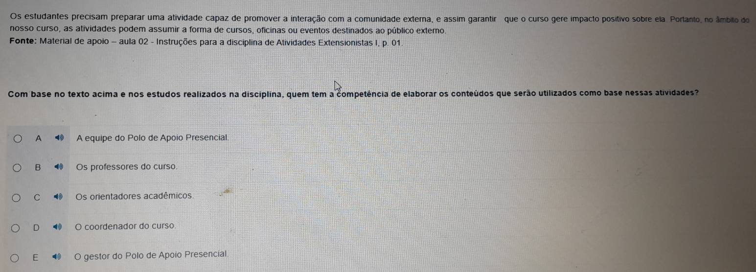 Os estudantes precisam preparar uma atividade capaz de promover a interação com a comunidade externa, e assim garantir ç que o curso gere impacto positivo sobre ela Portanto, no âmbito do
nosso curso, as atividades podem assumir a forma de cursos, oficinas ou eventos destinados ao público externo.
Fonte: Material de apoio - aula 02 - Instruções para a disciplina de Atividades Extensionistas I, p. 01
Com base no texto acima e nos estudos realizados na disciplina, quem tem a competência de elaborar os conteúdos que serão utilizados como base nessas atividades?
A 4 A equipe do Polo de Apoio Presencial
B 4 Os professores do curso.
C Os orientadores acadêmicos
D O coordenador do curso.
E a O gestor do Polo de Apoio Presencial.