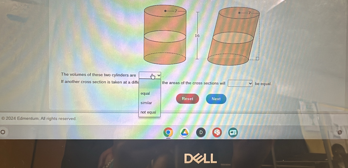 The volumes of these two cylinders are
If another cross section is taken at a diffe the areas of the cross sections will be equal.
equal
Reset Next
similar
not equal
2024 Edmentum. All rights reserved.