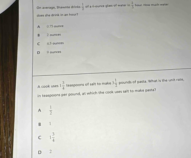 On average, Shawnte drinks  1/2  of a 6-ounce glass of water in  2/3  hour. How much water
does she drink in an hour?
A 0.75 ounce
B 2 ounces
C 4.5 ounces
D 9 ounces
A cook uses 1 3/4  teaspoons of salt to make 3 1/2  pounds of pasta. What is the unit rate,
in teaspoons per pound, at which the cook uses salt to make pasta?
A  1/2 
B 11
C 1 3/4 
D 2