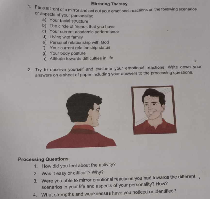 Mirroring Therapy 
1. Face in front of a mirror and act out your emotional reactions on the following scenarios 
or aspects of your personality: 
a) Your facial structure 
b) The circle of friends that you have 
c) Your current academic performance 
d) Living with family 
e) Personal relationship with God 
f) Your current relationship status 
g) Your body posture 
h) Attitude towards difficulties in life 
2. Try to observe yourself and evaluate your emotional reactions. Write down your 
answers on a sheet of paper including your answers to the processing questions. 
Processing Questions: 
1. How did you feel about the activity? 
2. Was it easy or difficult? Why? 
3. Were you able to mirror emotional reactions you had towards the different 
scenarios in your life and aspects of your personality? How? 
4. What strengths and weaknesses have you noticed or identified?