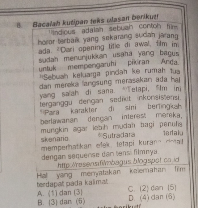 Bacalah kutipan teks ulasan berikut!
Indious adalah sebuan contoh film
horor terbaik yang sekarang sudah jarang
ada. ²Dari opening title di awal, film ini
sudah menunjukkan usaha yang bagus
untuk mempengaruhi pikiran Anda.
*Sebuah keluarga pindah ke rumah tua
dan mereka langsung merasakan ada hal
yang salah di sana. ④Tetapi, film ini
terganggu dengan sedikit inkonsistensi.
5 Para karakter di sini bertingkah
berlawanan dengan interest mereka,
mungkin agar lebih mudah bagi penulis
skenario. 6)Sutradara terlalu
memperhatikan efek, tetapi kuran~ dotail
dengan sequense dan tensi filmnya
http://resensifilmbagus.blogspot.co.id
Hal yang menyatakan kelemahan film
terdapat pada kalimat...
A. (1) dan (3) C. (2) dan (5)
B. (3) dan (6) D. (4) dan (6)