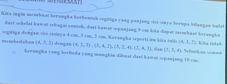 Kita ingin membuat kerangka berbentuk segitiga yang panjang sisi-sinya berupa bilangan bulat 
dari sehelai kawat sebagai contoh, dari kawat sepanjang 9 cm kita dapat membuat kerangka 
segitiga dengan sisi-sisinya 4 cm, 3 cm, 2 cm. Kerangka seperti itu kita tulis (4,3,2). Kita tídak 
membedakan (4,3,2) dengan (4,2,3), (3,4,2), (3,2,4), (2,4,3) , dan (2,3,4). Sebutkan semua 
kerangka yang berbeda yang mungkin dibuat dari kawat sepanjang 10 cm.