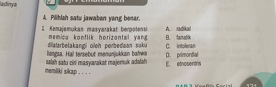 jadinya
A. Pilihlah satu jawaban yang benar.
1. Kemajemukan masyarakat berpotensi A. radikal
memicu konflik horizontal yang B. fanatik
dilatarbelakangi oleh perbedaan suku C. intoleran
bangsa. Hal tersebut menunjukkan bahwa D. primordial
salah satu ciri masyarakat majemuk adalah E. etnosentris
memiliki sikap . . . .
131