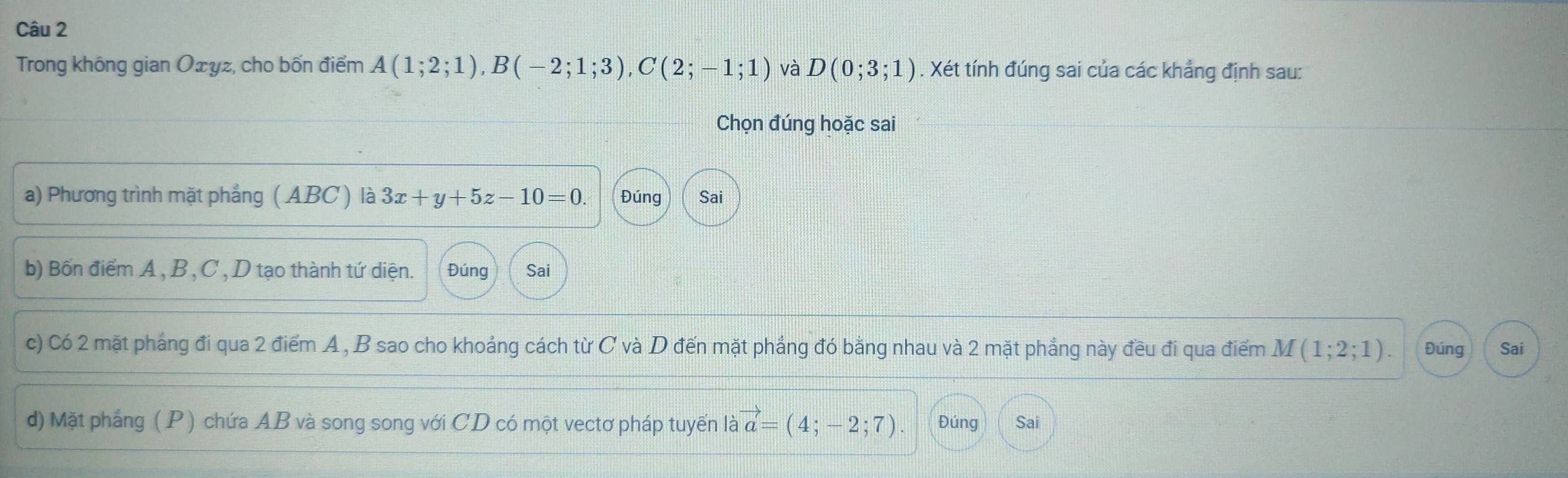 Trong không gian Ożyz, cho bốn điểm A(1;2;1), B(-2;1;3), C(2;-1;1) và D(0;3;1). Xét tính đúng sai của các khẳng định sau: 
Chọn đúng hoặc sai 
a) Phương trình mặt phẳng ( ABC ) là 3x+y+5z-10=0. Đúng Sai 
b) Bốn điểm A , B , C , D tạo thành tứ diện. Đúng Sai 
c) Có 2 mặt pháng đi qua 2 điểm A, B sao cho khoảng cách từ C và D đến mặt phẳng đó bằng nhau và 2 mặt phẳng này đều đi qua điểm M(1;2;1). Đúng Sai 
d) Mặt phắng (P) chứa AB và song song với CD có một vectơ pháp tuyển là vector a=(4;-2;7). Đúng Sai