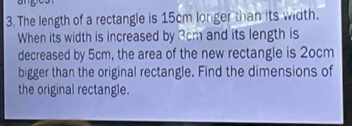 The length of a rectangle is 15cm longer than its width. 
When its width is increased by 3cm and its length is 
decreased by 5cm, the area of the new rectangle is 2ocm
bigger than the original rectangle. Find the dimensions of 
the original rectangle.