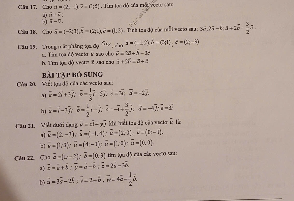 Cho vector u=(2;-1),vector v=(1;5). Tìm tọa độ của mỗi vectơ sau:
a) vector u+vector v;
b) vector u-vector v.
Câu 18. Cho vector a=(-2;3),vector b=(2;1),vector c=(1;2). Tính tọa độ của mỗi vectơ sau: 3vector a;2vector a-overline b;vector a+2overline b- 3/2 overline c.
Câu 19. Trong mặt phẳng tọa ahat QOxy , cho vector a=(-1;2);vector b=(3;1),vector c=(2;-3)
a. Tim tọa độ vectơ vector u sao cho vector u=2vector a+vector b-3vector c
b. Tim tọa độ vectơ vector x sao cho vector x+2vector b=vector a+vector c
bài tập bỏ sung
Câu 20. Viết tọa độ của các vectơ sau:
a) vector a=2vector i+3vector j;vector b= 1/3 vector i-5vector j;vector c=3vector i;vector d=-2vector j.
b) vector a=vector i-3vector j;vector b= 1/2 vector i+overline j;overline c=-overline i+ 3/2 overline j;vector d=-4vector j;vector e=3overline i
Câu 21. Viết dưới dạng vector u=xvector i+yvector j khi biết tọa độ của vectơ overline u là:
a) vector u=(2;-3);vector u=(-1;4);vector u=(2;0);vector u=(0;-1).
b) vector u=(1;3);vector u=(4;-1);vector u=(1;0);vector u=(0;0).
Câu 22. Cho vector a=(1;-2);vector b=(0;3) tìm tọa độ của các vectơ sau:
a) vector x=vector a+vector b;vector y=vector a-vector b;vector z=2vector a-3vector b.
b) vector u=3vector a-2vector b;vector v=2+vector b;vector w=4vector a- 1/2 vector b.