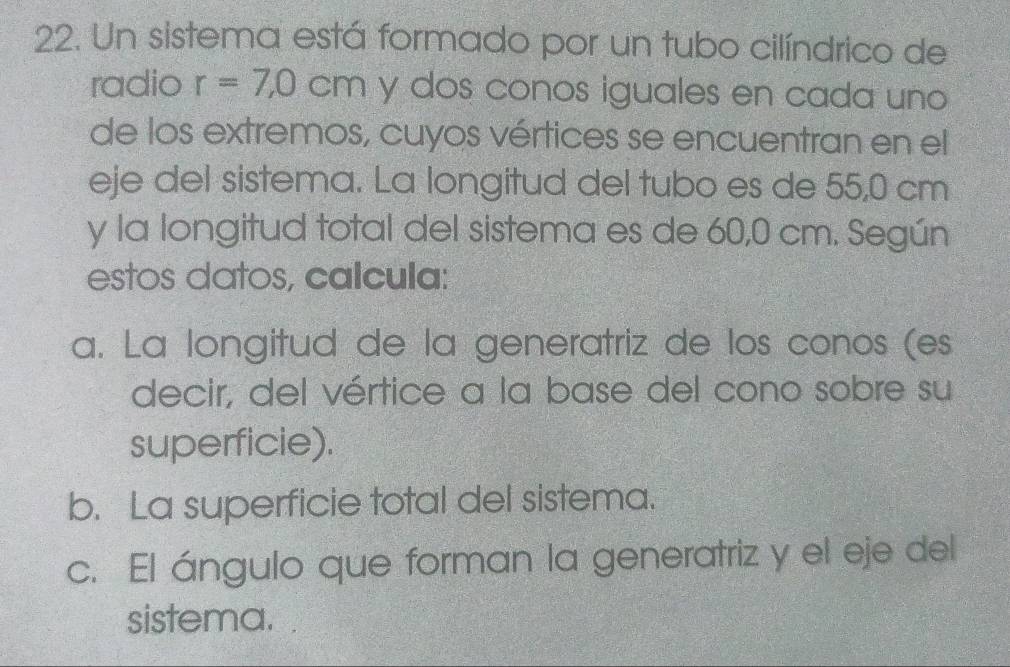 Un sistema está formado por un tubo cilíndrico de
radio r=7,0cm y dos conos iguales en cada uno
de los extremos, cuyos vértices se encuentran en el
eje del sistema. La longitud del tubo es de 55,0 cm
y la longitud total del sistema es de 60,0 cm. Según
estos datos, calcula:
a. La longitud de la generatriz de los conos (es
decir, del vértice a la base del cono sobre su
superficie).
b. La superficie total del sistema.
c. El ángulo que forman la generatriz y el eje del
sistema.