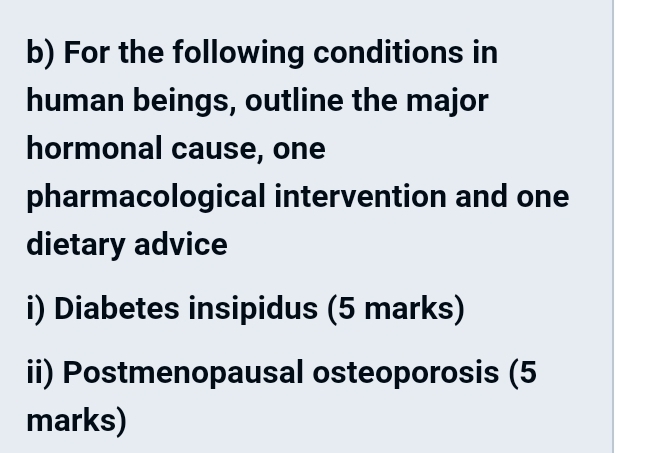 For the following conditions in 
human beings, outline the major 
hormonal cause, one 
pharmacological intervention and one 
dietary advice 
i) Diabetes insipidus (5 marks) 
ii) Postmenopausal osteoporosis (5 
marks)