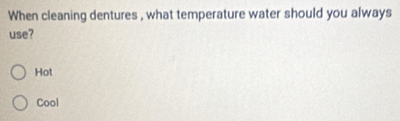 When cleaning dentures , what temperature water should you always
use?
Hot
Cool