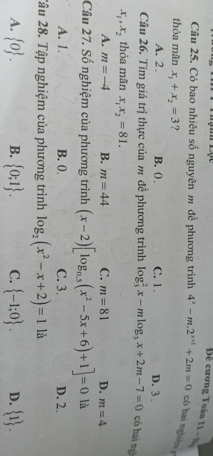 Thạm Lọc
Đề cương Toán 11-H_9
Câu 25. Có bao nhiêu số nguyên m để phương trình 4^x-m.2^(x+1)+2m=0 có hai nghiệm 
thỏa mãn x_1+x_2=3 ?
A. 2. B. 0. C. 1.
D. 3.
Câu 26. Tìm giá trị thực của m để phương trình log _3^(2x-mlog _3)x+2m-7=0 có hai ngh
x_1, x_2 thỏa mãn x_1x_2=81.
A. m=-4 B. m=44 C. m=81 D. m=4
Câu 27. Số nghiệm của phương trình (x-2)[log _0,5(x^2-5x+6)+1]=0 là
A. 1. B. 0. C. 3. D. 2.
2âu 28. Tập nghiệm của phương trình log _2(x^2-x+2)=11a
A.  0.  0;1.  -1;0.  1. 
B.
C.
D.