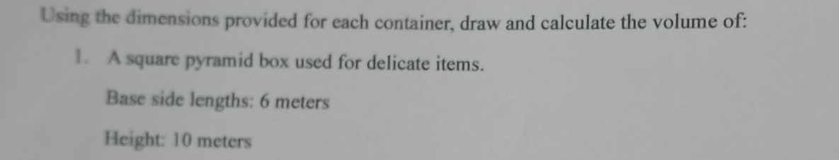 Using the dimensions provided for each container, draw and calculate the volume of: 
1. A square pyramid box used for delicate items. 
Base side lengths: 6 meters
Height: 10 meters