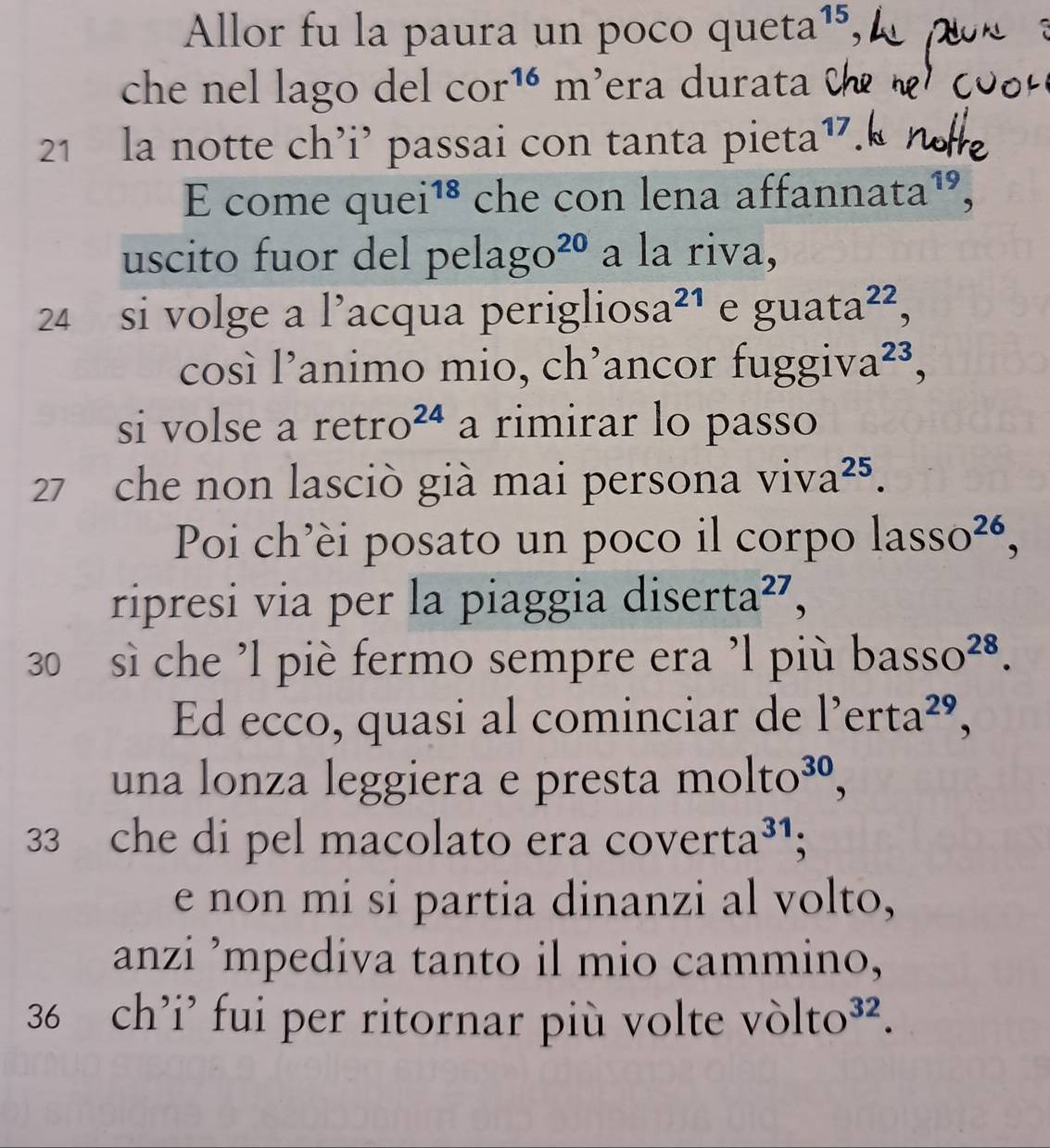 Allor fu la paura un poco quet C 1^(15) 4 
che nel lago del cor^(16)m era durat 
21 la notte ch’i’ passai con tanta pieta^(17)
quei^(18) che con lena affanna ta^(19), 
uscito fuor del pe lago^(20) a la riva, 
24 si volge a l’acqua periglios a^(21) e guata^(22), 
così l’animo mio, ch’ancor fuggiva^(23), 
si volse a retro²ª a rimirar lo passo
27 che non lasciò già mai persona ViV a^(25). 
Poi ch’èi posato un poco il corpo lasso^(26), 
ripresi via per la piaggia di serta^(27), 
30 sì che ’l piè fermo sempre era 'l più l 0asso^(28). 
Ed ecco, quasi al cominciar de l'erta^(29), 
una lonza leggiera e presta molto^(30),
33 che di pel macolato era c overta^(31); 
e non mi si partia dinanzi al volto, 
anzi ’mpediva tanto il mio cammino,
36 ch’i' fui per ritornar più volte vòlt to^(32).