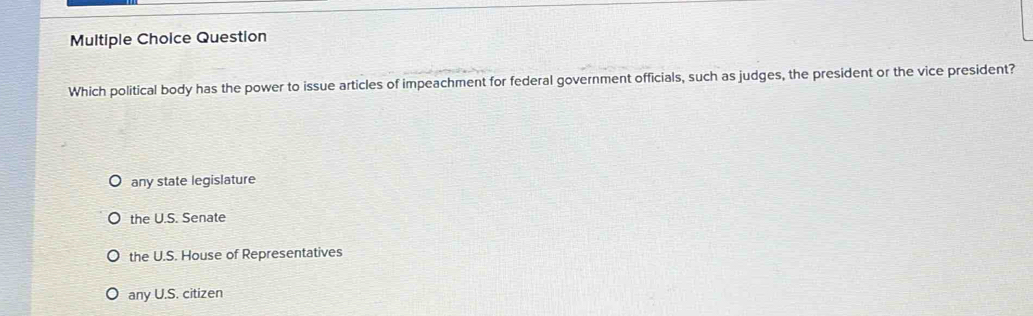 Question
Which political body has the power to issue articles of impeachment for federal government officials, such as judges, the president or the vice president?
any state legislature
the U.S. Senate
the U.S. House of Representatives
any U.S. citizen