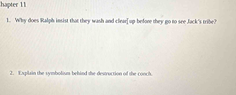 hapter 11 
1. Why does Ralph insist that they wash and clear[up before they go to see Jack's tribe? 
2. Explain the symbolism behind the destruction of the conch.