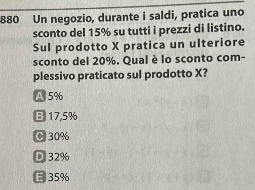 880 Un negozio, durante i saldi, pratica uno
sconto del 15% su tutti i prezzi di listino.
Sul prodotto X pratica un ulteriore
sconto del 20%. Qual è lo sconto com-
plessivo praticato sul prodotto X?
A 5%
B 17,5%
C 30%
D 32%
E 35%