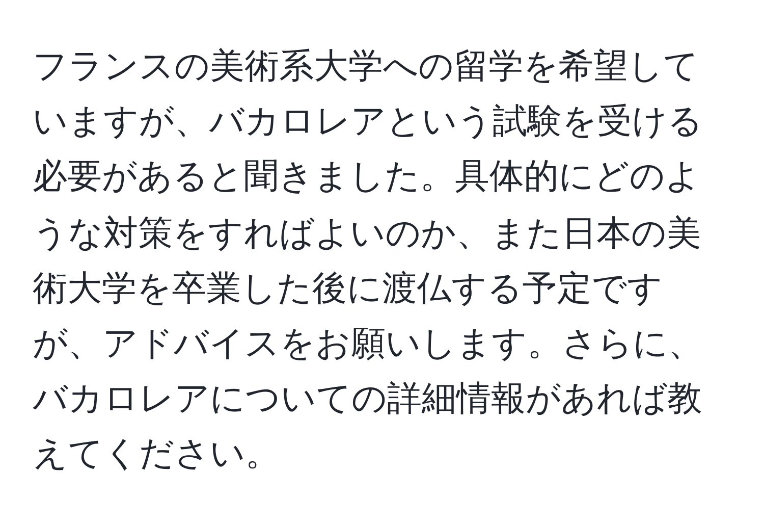 フランスの美術系大学への留学を希望していますが、バカロレアという試験を受ける必要があると聞きました。具体的にどのような対策をすればよいのか、また日本の美術大学を卒業した後に渡仏する予定ですが、アドバイスをお願いします。さらに、バカロレアについての詳細情報があれば教えてください。