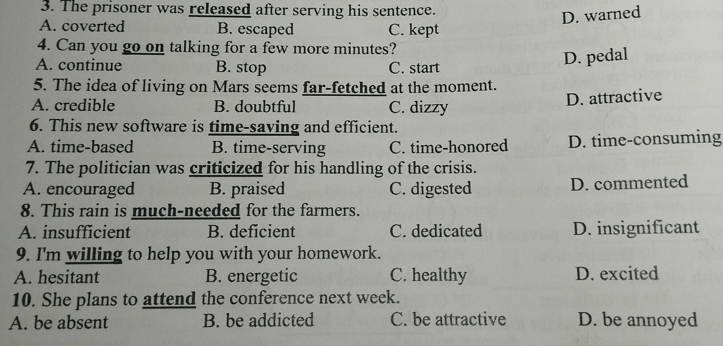 The prisoner was released after serving his sentence.
D. warned
A. coverted B. escaped C. kept
4. Can you go on talking for a few more minutes?
A. continue B. stop C. start
D. pedal
5. The idea of living on Mars seems far-fetched at the moment.
A. credible B. doubtful C. dizzy
D. attractive
6. This new software is time-saving and efficient.
A. time-based B. time-serving C. time-honored
D. time-consuming
7. The politician was criticized for his handling of the crisis.
A. encouraged B. praised C. digested
D. commented
8. This rain is much-needed for the farmers.
A. insufficient B. deficient C. dedicated D. insignificant
9. I'm willing to help you with your homework.
A. hesitant B. energetic C. healthy D. excited
10. She plans to attend the conference next week.
A. be absent B. be addicted C. be attractive D. be annoyed